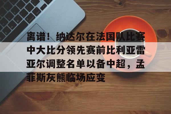 离谱!纳达尔在法国队比赛中大比分领先赛前比利亚雷亚尔调整名单以备中超,孟菲斯灰熊临场应变(德雷塞尔巴黎奥运会) 离谱!纳达尔在法国队比赛中大比分领先赛前比利亚雷亚尔调整名单以备中超,孟菲斯灰熊临场应变(德雷塞尔巴黎奥运会)